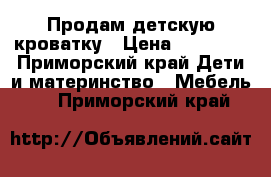 Продам детскую кроватку › Цена ­ 10 000 - Приморский край Дети и материнство » Мебель   . Приморский край